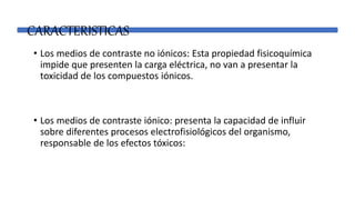 CARACTERISTICAS
• Los medios de contraste no iónicos: Esta propiedad fisicoquímica
impide que presenten la carga eléctrica, no van a presentar la
toxicidad de los compuestos iónicos.
• Los medios de contraste iónico: presenta la capacidad de influir
sobre diferentes procesos electrofisiológicos del organismo,
responsable de los efectos tóxicos:
 