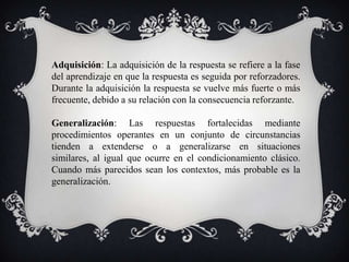 Adquisición: La adquisición de la respuesta se refiere a la fase
del aprendizaje en que la respuesta es seguida por reforzadores.
Durante la adquisición la respuesta se vuelve más fuerte o más
frecuente, debido a su relación con la consecuencia reforzante.

Generalización: Las respuestas fortalecidas mediante
procedimientos operantes en un conjunto de circunstancias
tienden a extenderse o a generalizarse en situaciones
similares, al igual que ocurre en el condicionamiento clásico.
Cuando más parecidos sean los contextos, más probable es la
generalización.
 