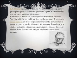 B.F. Skinner introduce el termino “condicionamiento operante”
que implica que la conducta simplemente "opera" sobre el medio
pero sin hacer alusión a intenciones.
A finales de la década de 1920 empezó a trabajar con palomas.
Para ello, utilizaba un ambiente libre de distracciones denominado
caja de Skinner, en el que se podían manipular las condiciones en
las que se proporcionaba alimento a los animales. Sus exhaustivos
estudios utilizando este artefacto permitieron a Skinner descubrir
muchos de los factores que influyen en el condicionamiento
operante.
 