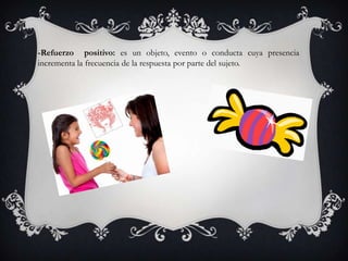 -Refuerzo positivo: es un objeto, evento o conducta cuya presencia
incrementa la frecuencia de la respuesta por parte del sujeto.
 