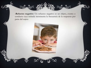 -Refuerzo negativo: Un refuerzo negativo es un objeto, evento o
conducta cuya retirada incrementa la frecuencia de la respuesta por
parte del sujeto
 