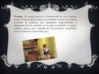 -Castigo: El castigo provoca la disminución de una conducta
porque el suceso que la sigue es un estímulo aversivo. En muchas
ocasiones la conducta solo desaparece temporalmente o
únicamente en los contextos en los que es probable el castigo.
Además, genera gran cantidad de consecuencias secundarias
(como frustración, agresividad, etc.).
 