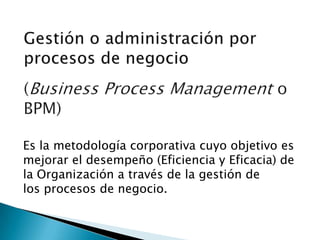 Es la metodología corporativa cuyo objetivo es
mejorar el desempeño (Eficiencia y Eficacia) de
la Organización a través de la gestión de
los procesos de negocio.
 