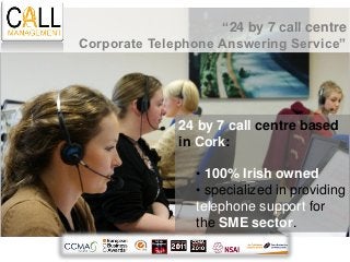 “24 by 7 call centre
Corporate Telephone Answering Service”




              24 by 7 call centre based
              in Cork:

                 • 100% Irish owned
                 • specialized in providing
                 telephone support for
                 the SME sector.
 
