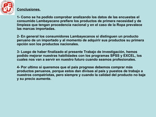 Conclusiones. 1- Como se ha podido comprobar analizando los datos de las encuestas el consumido Lambayecano prefiere los productos de primera necesidad y de limpieza que tengan procedencia nacional y en el caso de la Ropa prevalece las marcas importadas. 2- En general los consumidores Lambayecanos si distinguen un producto peruano de un importado y al momento de adquirir sus productos su primera opción son los productos nacionales. 3- Luego de haber finalizado el presente Trabajo de investigación, hemos podido mejorar nuestras habilidades con los programas SPSS y EXCEL, los cuales nos van a servir en nuestro futuro cuando seamos profesionales. 4- Por ultimo si queremos que el país progrese debemos comprar más productos peruanos, porque estos dan divisas al país y puestos de trabajo a nuestros compatriotas, pero siempre y cuando la calidad del producto no baje y su precio aumente. 