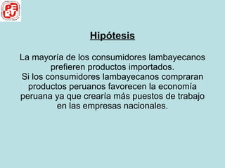 Hipótesis La mayoría de los consumidores lambayecanos prefieren productos importados. Si los consumidores lambayecanos compraran productos peruanos favorecen la economía peruana ya que crearía más puestos de trabajo en las empresas nacionales. 
