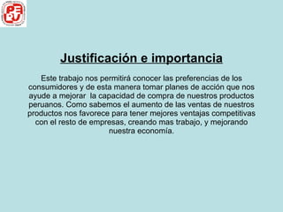 Justificación e importancia Este trabajo nos permitirá conocer las preferencias de los consumidores y de esta manera tomar planes de acción que nos ayude a mejorar  la capacidad de compra de nuestros productos peruanos. Como sabemos el aumento de las ventas de nuestros productos nos favorece para tener mejores ventajas competitivas con el resto de empresas, creando mas trabajo, y mejorando nuestra economía. 