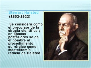 Stewart Halsted (1852-1922) Se considera como el precursor de la cirugía científica y en épocas posteriores se da el nombre al procedimiento quirúrgico como mastectomía radical de Halsted. 
