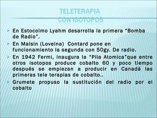 En Estocolmo Lyahm desarrolla la primera “Bomba de Radio”. En Malsin (Loveina)  Contard pone en funcionamiento la segunda con 50gy. De radio. En 1942 Fermi, inaugura la “Pila Atomica”que entre otros isotopos produce cobalto 60 y poco tiempo después se empiezan a producir en Canadá las primeras tele terapias de cobalto..  Grumete propuso la sustitución del radio por el cobalto 
