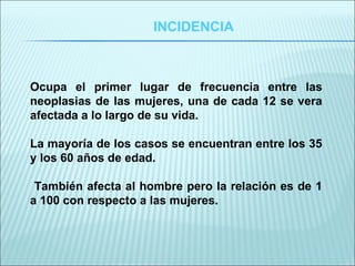 INCIDENCIA Ocupa el primer lugar de frecuencia entre las neoplasias de las mujeres, una de cada 12 se vera afectada a lo largo de su vida. La mayoría de los casos se encuentran entre los 35 y los 60 años de edad. También afecta al hombre pero la relación es de 1 a 100 con respecto a las mujeres. 