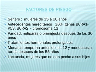 Genero :  mujeres de 35 a 60 años Antecedentes hereditarios  30%  genes BCRA1- P53, BCRA2 – cromosoma 13 Paridad: nulíparas o primigesta después de los 30 años Tratamientos hormonales prolongados Menarca temprana antes de los 12 y menopausia tardía despues de los 55 años Lactancia, mujeres que no dan pecho a sus hijos 