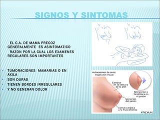 EL C.A. DE MAMA PRECOZ GENERALMENTE  ES ASINTOMATICO  RAZON POR LA CUAL LOS EXAMENES REGULARES SON IMPORTANTES TUMORACIONES  MAMARIAS O EN AXILA SON DURAS TIENEN BORDES IRREGULARES Y NO GENERAN DOLOR 