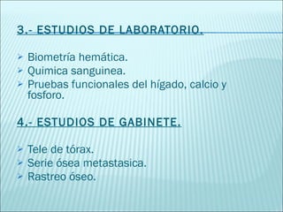 3.- ESTUDIOS DE LABORATORIO. Biometría hemática. Quimica sanguinea. Pruebas funcionales del hígado, calcio y fosforo. 4.- ESTUDIOS DE GABINETE. Tele de tórax. Serie ósea metastasica. Rastreo óseo. 