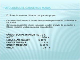 El cáncer de mama se divide en dos grandes grupos.  Carcinoma in situ cuando las células tumorales permanecen confinadas en los ductos  Carcinoma invasor las células tumorales invaden a través de los ductos o lóbulos hacia los tejidos mamarios  circundantes.  CÁNCER DUCTAL INVASOR  50-70 % MIXTO  10-30 %  LOBULILLAR INVASOR  5-10 %  CANCER TUBULAR  1- 3  % CÁNCER MEDULAR  5-10 %   OTROS  0-5  %   