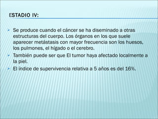 E STADIO IV:  Se produce cuando el cáncer se ha diseminado a otras estructuras del cuerpo. Los órganos en los que suele aparecer metástasis con mayor frecuencia son los huesos, los pulmones, el hígado o el cerebro.  También puede ser que El tumor haya afectado localmente a la piel. El índice de  supervivencia relativa a 5 años es del 16%.  