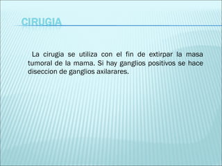 La cirugia se utiliza con el fin de extirpar la masa tumoral de la mama. Si hay ganglios positivos se hace diseccion de ganglios axilarares. 