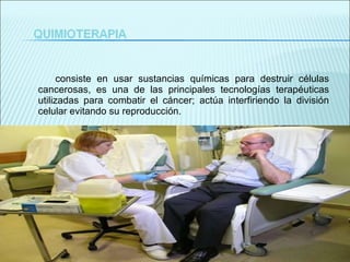 consiste en usar sustancias químicas para destruir células cancerosas, es una de las principales tecnologías terapéuticas utilizadas para combatir el cáncer; actúa interfiriendo la división celular evitando su reproducción. 