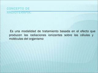 Es una modalidad de tratamiento basada en el efecto que producen las radiaciones ionizantes sobre las células y  moléculas del organismo CONCEPTO DE RADIOTERAPIA: 