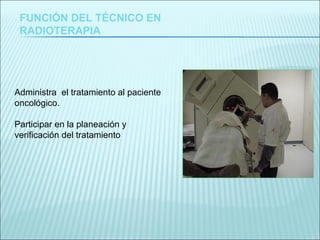 FUNCIÓN DEL TÉCNICO EN RADIOTERAPIA Administra  el tratamiento al paciente oncológico. Participar en la planeación y verificación del tratamiento . 