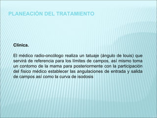 PLANEACIÓN DEL TRATAMIENTO Clínica. El médico radio-oncólogo realiza un tatuaje (ángulo de louis) que servirá de referencia para los límites de campos, así mismo toma un contorno de la mama para posteriormente con la participación del físico médico establecer las angulaciones de entrada y salida de campos así como la curva de isodosis 