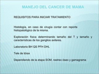 MANEJO DEL CANCER DE MAMA REQUISITOS PARA INICIAR TRATAMIENTO Histología, en caso de cirugía contar con reporte  histopatológico de la misma. Exploración física determinando tamaño del T y tamaño y características de los ganglios axilares. Laboratorio BH QS PFH DHL Tele de tórax Dependiendo de la etapa SOM, rastreo óseo y gamagrama 