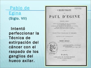 Pablo de Egina (Siglo. VII) Intentó perfeccionar la Técnica de extirpación del cáncer con el raspado de los ganglios del hueco axilar. 