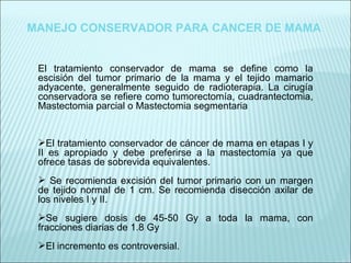 El tratamiento conservador de mama se define como la escisión del tumor primario de la mama y el tejido mamario adyacente, generalmente seguido de radioterapia. La cirugía conservadora se refiere como tumorectomía, cuadrantectomia, Mastectomia parcial o Mastectomia segmentaria El tratamiento conservador de cáncer de mama en etapas I y II es apropiado y debe preferirse a la mastectomía ya que ofrece tasas de sobrevida equivalentes. Se recomienda excisión del tumor primario con un margen de tejido normal de 1 cm. Se recomienda disección axilar de los niveles I y II. Se sugiere dosis de 45-50 Gy a toda la mama, con fracciones diarias de 1.8 Gy El incremento es controversial. MANEJO CONSERVADOR PARA CANCER DE MAMA 