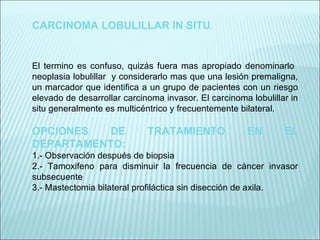 CARCINOMA LOBULILLAR IN SITU . El termino es confuso, quizás fuera mas apropiado denominarlo  neoplasia lobulillar  y considerarlo mas que una lesión premaligna, un marcador que identifica a un grupo de pacientes con un riesgo elevado de desarrollar carcinoma invasor. El carcinoma lobulillar in situ generalmente es multicéntrico y frecuentemente bilateral.   OPCIONES DE TRATAMIENTO EN EL DEPARTAMENTO: 1.- Observación después de biopsia 2.- Tamoxifeno para disminuir la frecuencia de cáncer invasor subsecuente 3.- Mastectomia bilateral profiláctica sin disección de axila.   