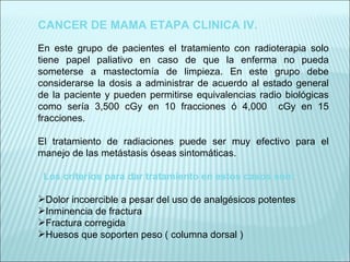 CANCER DE MAMA ETAPA CLINICA IV.   En este grupo de pacientes el tratamiento con radioterapia solo tiene papel paliativo en caso de que la enferma no pueda someterse a mastectomía de limpieza. En este grupo debe considerarse la dosis a administrar de acuerdo al estado general de la paciente y pueden permitirse equivalencias radio biológicas como sería 3,500 cGy en 10 fracciones ó 4,000  cGy en 15 fracciones.   El tratamiento de radiaciones puede ser muy efectivo para el manejo de las metástasis óseas sintomáticas. Los criterios para dar tratamiento en estos casos son: Dolor incoercible a pesar del uso de analgésicos potentes Inminencia de fractura Fractura corregida Huesos que soporten peso ( columna dorsal ) 