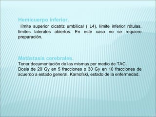 Hemicuerpo inferior. límite superior cicatriz umbilical ( L4), límite inferior rótulas, límites laterales abiertos. En este caso no se requiere preparación. Metástasis cerebrales. Tener documentación de las mismas por medio de TAC. Dosis de 20 Gy en 5 fracciones o 30 Gy en 10 fracciones de acuerdo a estado general, Karnofski, estado de la enfermedad.     