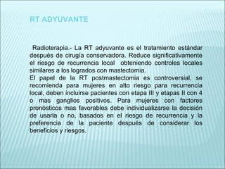 RT ADYUVANTE Radioterapia.- La RT adyuvante es el tratamiento estándar después de cirugía conservadora. Reduce significativamente el riesgo de recurrencia local  obteniendo controles locales similares a los logrados con mastectomia. El papel de la RT postmastectomia es controversial, se recomienda para mujeres en alto riesgo para recurrencia local, deben incluirse pacientes con etapa III y etapas II con 4 o mas ganglios positivos. Para mujeres con factores pronósticos mas favorables debe individualizarse la decisión de usarla o no, basados en el riesgo de recurrencia y la preferencia de la paciente después de considerar los beneficios y riesgos.   