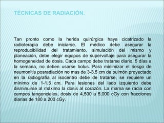 TÉCNICAS DE RADIACIÓN. Tan pronto como la herida quirúrgica haya cicatrizado la radioterapia debe iniciarse. El médico debe asegurar la reproducibilidad del tratamiento, simulación del mismo y planeación, debe elegir equipos de supervoltaje para asegurar la homogeneidad de dosis. Cada campo debe tratarse diario, 5 días a la semana, no deben usarse bolus. Para minimizar el riesgo de neumonitis posradiación no mas de 3-3.5 cm de pulmón proyectado en la radiografía al isocentro debe de tratarse, se requiere un mínimo de 1-1.5 cm. Para lesiones del lado izquierdo debe disminuirse al máximo la dosis al corazón. La mama se radia con campos tangenciales, dosis de 4,500 a 5,000 cGy con fracciones diarias de 180 a 200 cGy. 