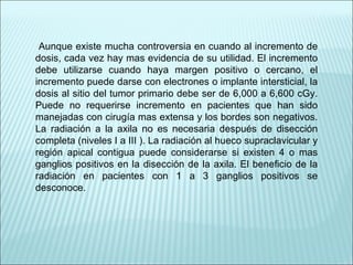 Aunque existe mucha controversia en cuando al incremento de dosis, cada vez hay mas evidencia de su utilidad. El incremento debe utilizarse cuando haya margen positivo o cercano, el incremento puede darse con electrones o implante intersticial, la dosis al sitio del tumor primario debe ser de 6,000 a 6,600 cGy. Puede no requerirse incremento en pacientes que han sido manejadas con cirugía mas extensa y los bordes son negativos. La radiación a la axila no es necesaria después de disección completa (niveles I a III ). La radiación al hueco supraclavicular y región apical contigua puede considerarse si existen 4 o mas ganglios positivos en la disección de la axila. El beneficio de la radiación en pacientes con 1 a 3 ganglios positivos se desconoce. 