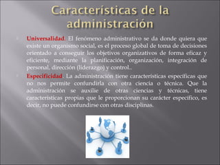  Universalidad. El fenómeno administrativo se da donde quiera que
existe un organismo social, es el proceso global de toma de decisiones
orientado a conseguir los objetivos organizativos de forma eficaz y
eficiente, mediante la planificación, organización, integración de
personal, dirección (liderazgo) y control..
 Especificidad. La administración tiene características específicas que
no nos permite confundirla con otra ciencia o técnica. Que la
administración se auxilie de otras ciencias y técnicas, tiene
características propias que le proporcionan su carácter específico, es
decir, no puede confundirse con otras disciplinas.
 