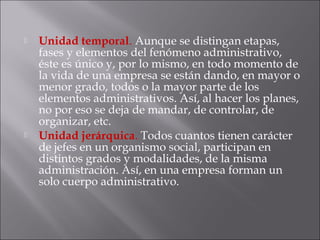  Unidad temporal. Aunque se distingan etapas,
fases y elementos del fenómeno administrativo,
éste es único y, por lo mismo, en todo momento de
la vida de una empresa se están dando, en mayor o
menor grado, todos o la mayor parte de los
elementos administrativos. Así, al hacer los planes,
no por eso se deja de mandar, de controlar, de
organizar, etc.
 Unidad jerárquica. Todos cuantos tienen carácter
de jefes en un organismo social, participan en
distintos grados y modalidades, de la misma
administración. Así, en una empresa forman un
solo cuerpo administrativo.
 