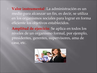  Valor instrumental. La administración es un
medio para alcanzar un fin, es decir, se utiliza
en los organismos sociales para lograr en forma
eficiente los objetivos establecidos.
 Amplitud de ejercicio. Se aplica en todos los
niveles de un organismo formal, por ejemplo,
presidentes, gerentes, supervisores, ama de
casa, etc.
 