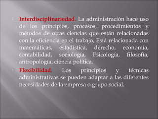  Interdisciplinariedad. La administración hace uso
de los principios, procesos, procedimientos y
métodos de otras ciencias que están relacionadas
con la eficiencia en el trabajo. Está relacionada con
matemáticas, estadística, derecho, economía,
contabilidad, sociología, Psicología, filosofía,
antropología, ciencia política.
 Flexibilidad. Los principios y técnicas
administrativas se pueden adaptar a las diferentes
necesidades de la empresa o grupo social.
 