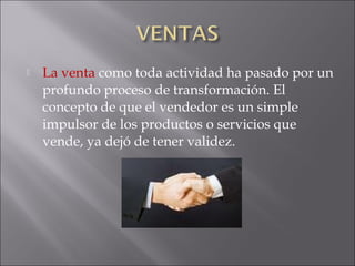  La venta como toda actividad ha pasado por un
profundo proceso de transformación. El
concepto de que el vendedor es un simple
impulsor de los productos o servicios que
vende, ya dejó de tener validez.
 