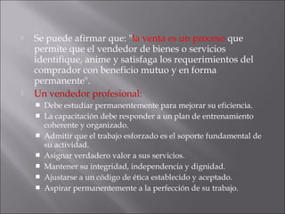  Se puede afirmar que: "la venta es un proceso que
permite que el vendedor de bienes o servicios
identifique, anime y satisfaga los requerimientos del
comprador con beneficio mutuo y en forma
permanente".
 Un vendedor profesional:
 Debe estudiar permanentemente para mejorar su eficiencia.
 La capacitación debe responder a un plan de entrenamiento
coherente y organizado.
 Admitir que el trabajo esforzado es el soporte fundamental de
su actividad.
 Asignar verdadero valor a sus servicios.
 Mantener su integridad, independencia y dignidad.
 Ajustarse a un código de ética establecido y aceptado.
 Aspirar permanentemente a la perfección de su trabajo.
 