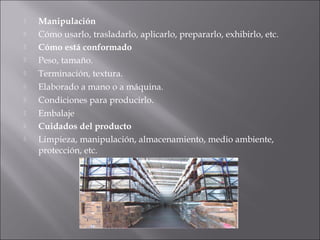  Manipulación
 Cómo usarlo, trasladarlo, aplicarlo, prepararlo, exhibirlo, etc.
 Cómo está conformado
 Peso, tamaño.
 Terminación, textura.
 Elaborado a mano o a máquina.
 Condiciones para producirlo.
 Embalaje
 Cuidados del producto
 Limpieza, manipulación, almacenamiento, medio ambiente,
protección, etc.
 
