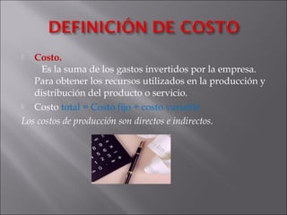  Costo.
   Es la suma de los gastos invertidos por la empresa.
Para obtener los recursos utilizados en la producción y
distribución del producto o servicio.
 Costo total = Costo fijo + costo variable
Los costos de producción son directos e indirectos.
 
