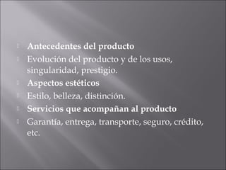  Antecedentes del producto
 Evolución del producto y de los usos,
singularidad, prestigio.
 Aspectos estéticos
 Estilo, belleza, distinción.
 Servicios que acompañan al producto
 Garantía, entrega, transporte, seguro, crédito,
etc.
 