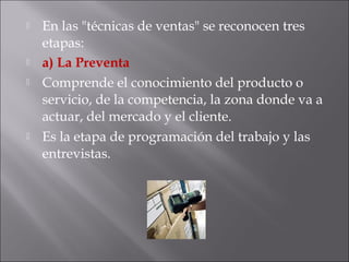  En las "técnicas de ventas" se reconocen tres
etapas:
 a) La Preventa
 Comprende el conocimiento del producto o
servicio, de la competencia, la zona donde va a
actuar, del mercado y el cliente.
 Es la etapa de programación del trabajo y las
entrevistas.
 