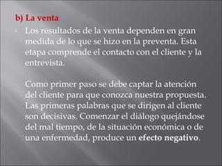b) La venta
 Los resultados de la venta dependen en gran
medida de lo que se hizo en la preventa. Esta
etapa comprende el contacto con el cliente y la
entrevista.
Como primer paso se debe captar la atención
del cliente para que conozca nuestra propuesta.
Las primeras palabras que se dirigen al cliente
son decisivas. Comenzar el diálogo quejándose
del mal tiempo, de la situación económica o de
una enfermedad, produce un efecto negativo.
 