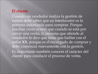  El cliente
 Cuando un vendedor realiza la gestión de
ventas debe saber que su interlocutor es la
persona autorizada para comprar. Porque
muchas veces ocurre que cuando se está por
cerrar una venta, la persona que atiende al
vendedor le dice que tiene que hablar con el
señor XX, porque es el encargado de comprar y
debe comenzar nuevamente con la gestión.
 Es importante también conocer el carácter del
cliente para conducir el proceso de venta.
 