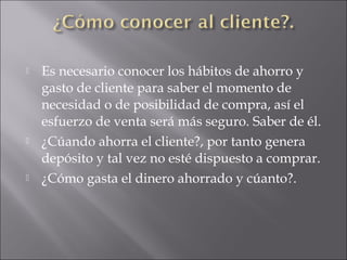  Es necesario conocer los hábitos de ahorro y
gasto de cliente para saber el momento de
necesidad o de posibilidad de compra, así el
esfuerzo de venta será más seguro. Saber de él.
 ¿Cúando ahorra el cliente?, por tanto genera
depósito y tal vez no esté dispuesto a comprar.
 ¿Cómo gasta el dinero ahorrado y cúanto?.
 