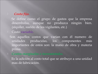    Costo fijo.
    Se define como el grupo de gastos que la empresa
desembolsa, aunque no produzca ningún bien.
(alquiler, sueldo de los vigilantes, etc.)
 Costo variable.
   Son aquellos costos que varían con él numero de
unidades producidas, los componentes más
importantes de estos son: la mano de obra y materia
prima.
 Costos marginales o increméntales.
     Es la adición al costo total que se atribuye a una unidad
mas de fabricación.
 