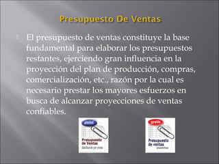  El presupuesto de ventas constituye la base
fundamental para elaborar los presupuestos
restantes, ejerciendo gran influencia en la
proyección del plan de producción, compras,
comercialización, etc., razón por la cual es
necesario prestar los mayores esfuerzos en
busca de alcanzar proyecciones de ventas
confiables.
 
