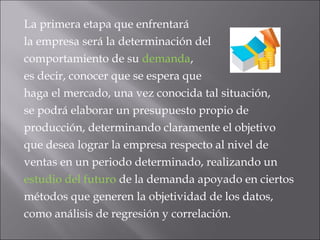 La primera etapa que enfrentará
la empresa será la determinación del
comportamiento de su demanda, 
es decir, conocer que se espera que
haga el mercado, una vez conocida tal situación,
se podrá elaborar un presupuesto propio de
producción, determinando claramente el objetivo
que desea lograr la empresa respecto al nivel de
ventas en un periodo determinado, realizando un
estudio del futuro de la demanda apoyado en ciertos
métodos que generen la objetividad de los datos,
como análisis de regresión y correlación.
 