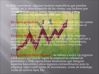 Se debe considerar  algunos factores específicos que pueden
influir  en la determinación de las ventas, son factores por
causas fortuitas o de fuerza mayor accidental o no
consuetudinaria,  pudiendo éstas ser:
 De efecto perjudicial.- Que motivan decremento en las ventas
del periodo anterior, debiendo tomarse en cuenta para el
presupuesto de ingresos del ejercicio siguiente.
 De efecto favorable.- Afectan en beneficio de la empresa
incrementando las ventas y que  posiblemente no vuelvan a
ocurrir; por Ej.  Productos que no tuvieron  competencia,
contratos especiales  de ventas, situación o relaciones
políticas. Etc.
 Presupuesto de otros ingresos.- Se refiere a todos los ingresos
adicionales que puede lograr la empresa en calidad de
prestamos y otras operaciones financieras que integran
aspectos bancarios y otros ingresos extraordinarios para la
empresa, tales como venta de inversiones, venta de embalaje,
venta de activos fijos, Etc.  
 